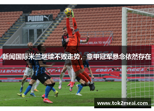 新闻国际米兰继续不败走势，意甲冠军悬念依然存在