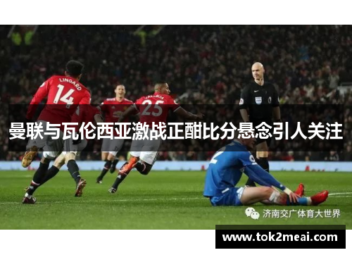 曼联与瓦伦西亚激战正酣比分悬念引人关注