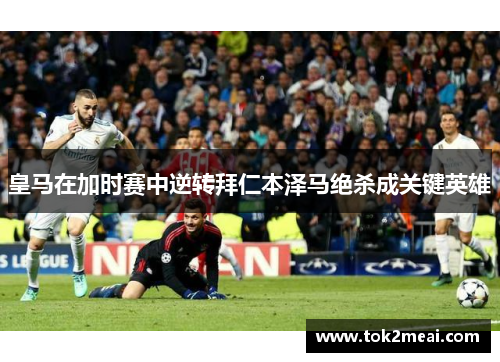 皇马在加时赛中逆转拜仁本泽马绝杀成关键英雄